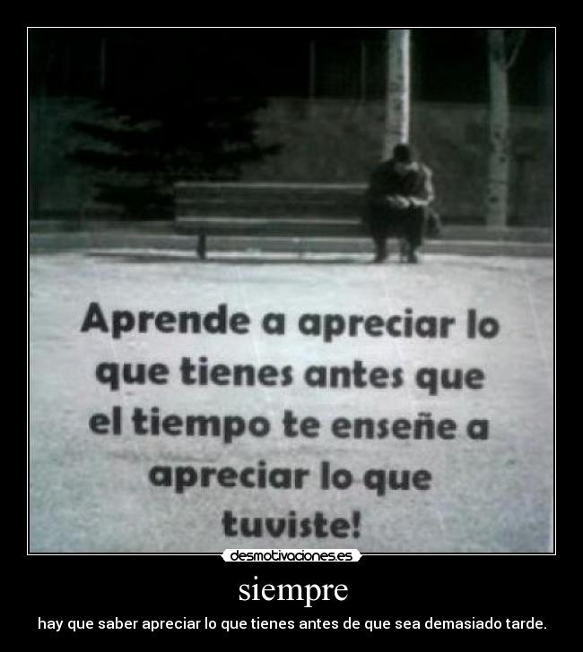 siempre - hay que saber apreciar lo que tienes antes de que sea demasiado tarde.
