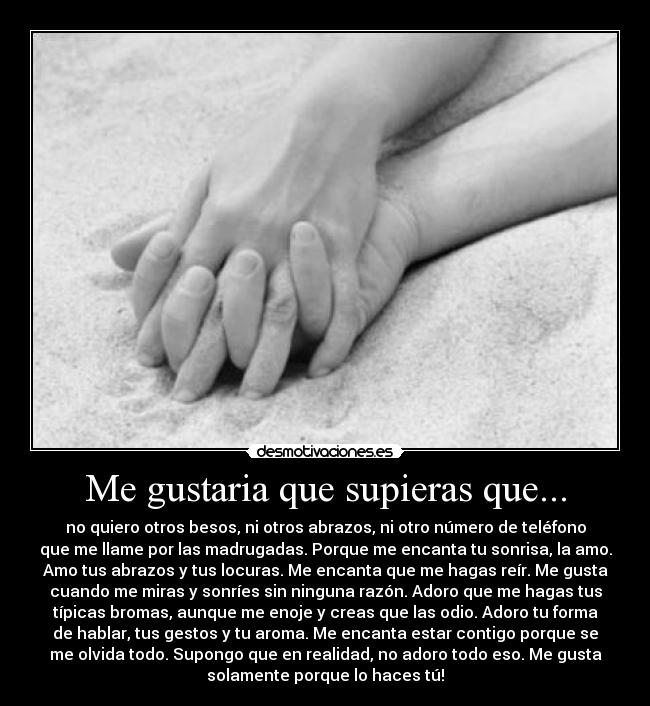 Me gustaria que supieras que... - no quiero otros besos, ni otros abrazos, ni otro número de teléfono
que me llame por las madrugadas. Porque me encanta tu sonrisa, la amo.
Amo tus abrazos y tus locuras. Me encanta que me hagas reír. Me gusta
cuando me miras y sonríes sin ninguna razón. Adoro que me hagas tus
típicas bromas, aunque me enoje y creas que las odio. Adoro tu forma
de hablar, tus gestos y tu aroma. Me encanta estar contigo porque se
me olvida todo. Supongo que en realidad, no adoro todo eso. Me gusta
solamente porque lo haces tú!