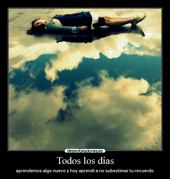 Todos los días - aprendemos algo nuevo y hoy aprendí a no subestimar tu recuerdo.