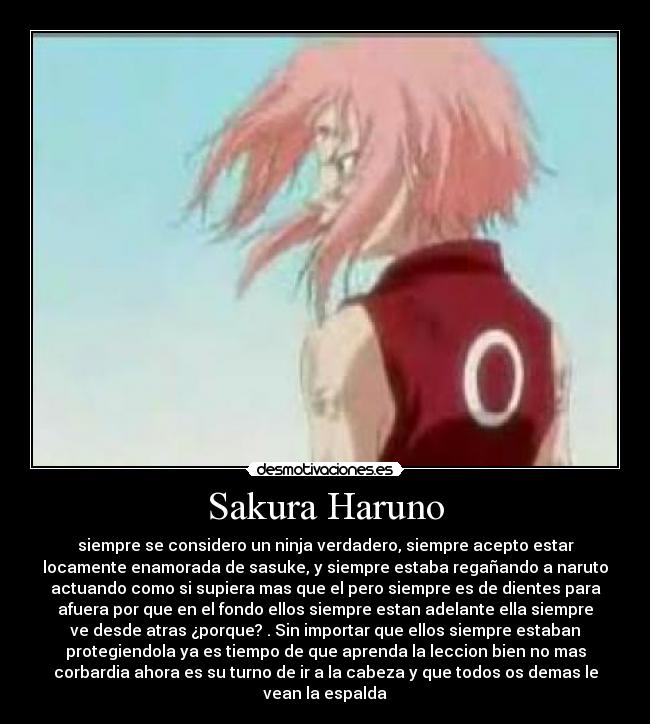Sakura Haruno - siempre se considero un ninja verdadero, siempre acepto estar
locamente enamorada de sasuke, y siempre estaba regañando a naruto
actuando como si supiera mas que el pero siempre es de dientes para
afuera por que en el fondo ellos siempre estan adelante ella siempre
ve desde atras ¿porque? . Sin importar que ellos siempre estaban
protegiendola ya es tiempo de que aprenda la leccion bien no mas
corbardia ahora es su turno de ir a la cabeza y que todos os demas le
vean la espalda