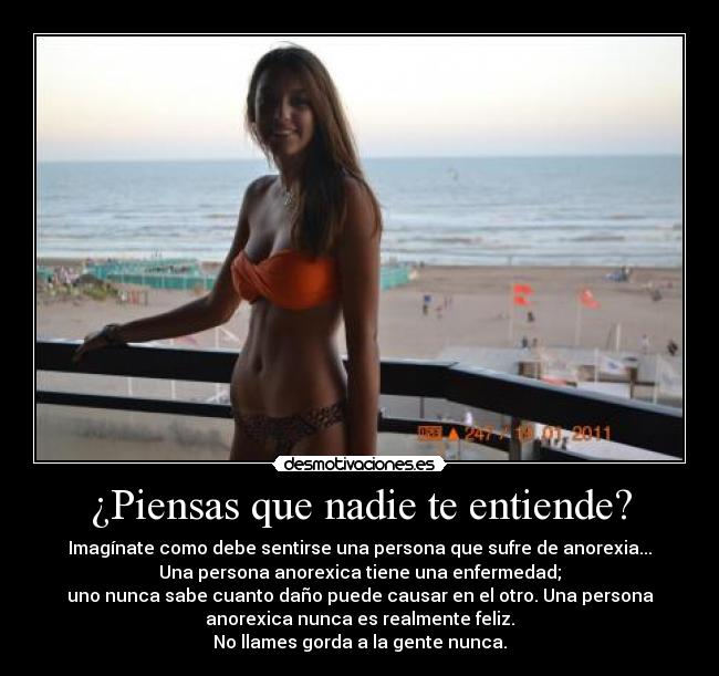 ¿Piensas que nadie te entiende? - Imagínate como debe sentirse una persona que sufre de anorexia...
Una persona anorexica tiene una enfermedad;
uno nunca sabe cuanto daño puede causar en el otro. Una persona
anorexica nunca es realmente feliz.
No llames gorda a la gente nunca.