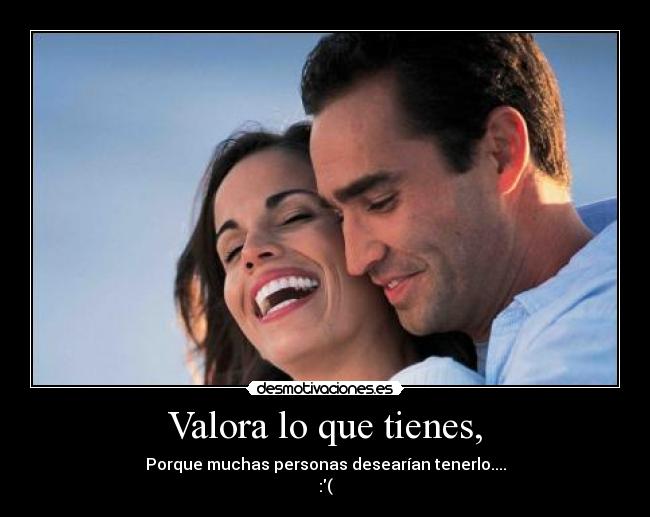 Valora lo que tienes, -