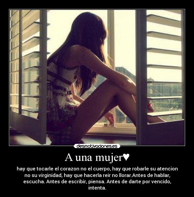 A una mujer♥ - hay que tocarle el corazon no el cuerpo, hay que robarle su atencion
no su virginidad, hay que hacerla reir no llorar.Antes de hablar,
escucha. Antes de escribir, piensa. Antes de darte por vencido,
intenta.