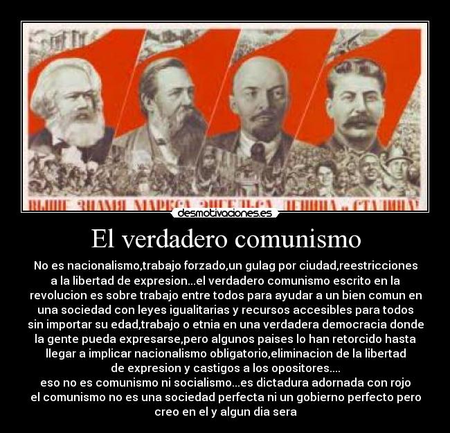 El verdadero comunismo - No es nacionalismo,trabajo forzado,un gulag por ciudad,reestricciones
a la libertad de expresion...el verdadero comunismo escrito en la
revolucion es sobre trabajo entre todos para ayudar a un bien comun en
una sociedad con leyes igualitarias y recursos accesibles para todos
sin importar su edad,trabajo o etnia en una verdadera democracia donde
la gente pueda expresarse,pero algunos paises lo han retorcido hasta
llegar a implicar nacionalismo obligatorio,eliminacion de la libertad
de expresion y castigos a los opositores....
eso no es comunismo ni socialismo...es dictadura adornada con rojo
el comunismo no es una sociedad perfecta ni un gobierno perfecto pero
creo en el y algun dia sera