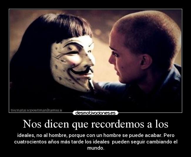 Nos dicen que recordemos a los - ideales, no al hombre, porque con un hombre se puede acabar. Pero
cuatrocientos años más tarde los ideales  pueden seguir cambiando el
mundo.