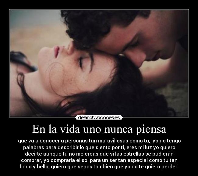 En la vida uno nunca piensa - que va a conocer a personas tan maravillosas como tu, yo no tengo
palabras para describir lo que siento por ti, eres mi luz yo quiero
decirte aunque tu no me creas que si las estrellas se pudieran
comprar, yo compraría el sol para un ser tan especial como tu tan
lindo y bello, quiero que sepas tambien que yo no te quiero perder.