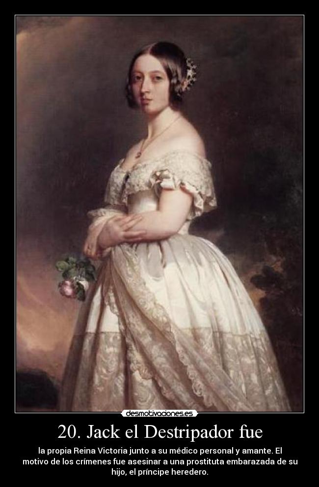 20. Jack el Destripador fue - la propia Reina Victoria junto a su médico personal y amante. El
motivo de los crímenes fue asesinar a una prostituta embarazada de su
hijo, el príncipe heredero.