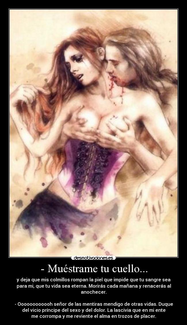 - Muéstrame tu cuello... - y deja que mis colmillos rompan la piel que impide que tu sangre sea
para mi, que tu vida sea eterna. Morirás cada mañana y renacerás al
anochecer.

- Oooooooooooh señor de las mentiras mendigo de otras vidas. Duque
del vicio príncipe del sexo y del dolor. La lascivia que en mi ente
me corrompa y me reviente el alma en trozos de placer.