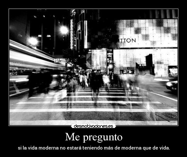 Me pregunto - si la vida moderna no estará teniendo más de moderna que de vida.