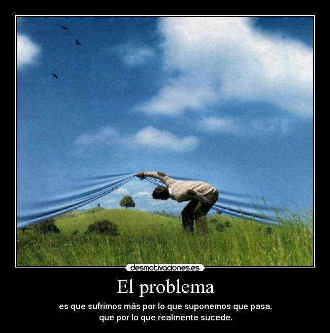 El problema - es que sufrimos más por lo que suponemos que pasa,
que por lo que realmente sucede.