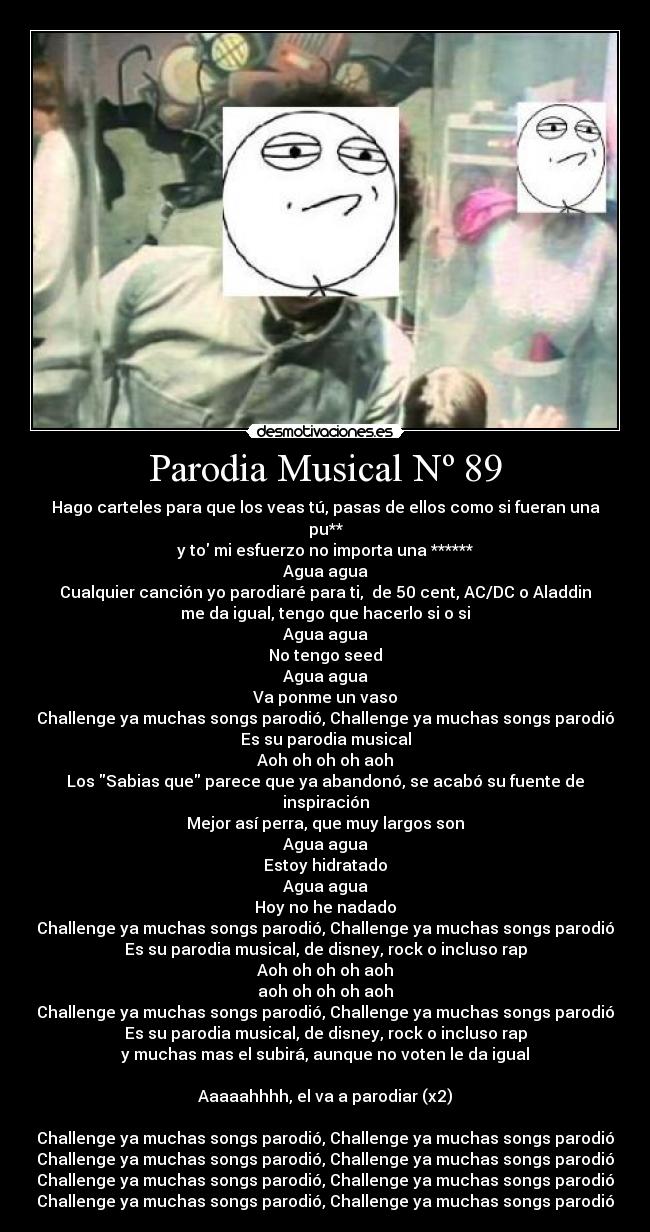 Parodia Musical Nº 89 - Hago carteles para que los veas tú, pasas de ellos como si fueran una pu**
y to mi esfuerzo no importa una ******
Agua agua
Cualquier canción yo parodiaré para ti, de 50 cent, AC/DC o Aladdin
me da igual, tengo que hacerlo si o si
Agua agua
No tengo seed
Agua agua
Va ponme un vaso
Challenge ya muchas songs parodió, Challenge ya muchas songs parodió
Es su parodia musical
Aoh oh oh oh aoh
Los Sabias que parece que ya abandonó, se acabó su fuente de inspiración
Mejor así perra, que muy largos son
Agua agua
Estoy hidratado
Agua agua
Hoy no he nadado
Challenge ya muchas songs parodió, Challenge ya muchas songs parodió
Es su parodia musical, de disney, rock o incluso rap
Aoh oh oh oh aoh
aoh oh oh oh aoh
Challenge ya muchas songs parodió, Challenge ya muchas songs parodió
Es su parodia musical, de disney, rock o incluso rap
y muchas mas el subirá, aunque no voten le da igual
Aaaaahhhh, el va a parodiar (x2)
Challenge ya muchas songs parodió, Challenge ya muchas songs parodió
Challenge ya muchas songs parodió, Challenge ya muchas songs parodió
Challenge ya muchas songs parodió, Challenge ya muchas songs parodió
Challenge ya muchas songs parodió, Challenge ya muchas songs parodió