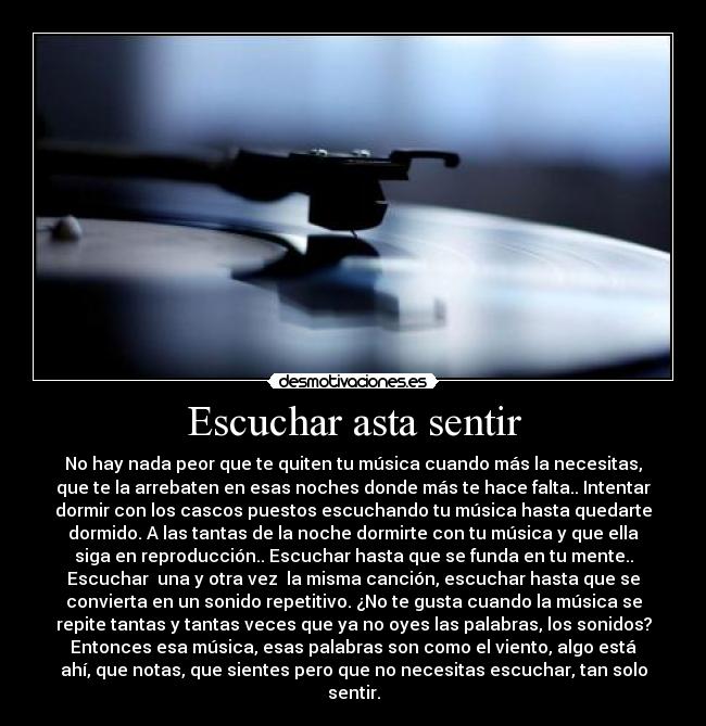 Escuchar asta sentir - No hay nada peor que te quiten tu música cuando más la necesitas,
que te la arrebaten en esas noches donde más te hace falta.. Intentar
dormir con los cascos puestos escuchando tu música hasta quedarte
dormido. A las tantas de la noche dormirte con tu música y que ella
siga en reproducción.. Escuchar hasta que se funda en tu mente..
Escuchar  una y otra vez  la misma canción, escuchar hasta que se
convierta en un sonido repetitivo. ¿No te gusta cuando la música se
repite tantas y tantas veces que ya no oyes las palabras, los sonidos?
Entonces esa música, esas palabras son como el viento, algo está
ahí, que notas, que sientes pero que no necesitas escuchar, tan solo
sentir.