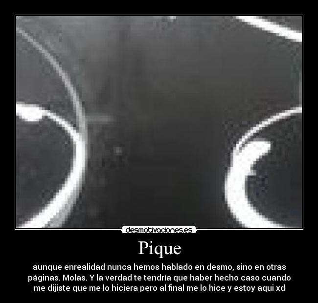 Pique - aunque enrealidad nunca hemos hablado en desmo, sino en otras
páginas. Molas. Y la verdad te tendría que haber hecho caso cuando
me dijiste que me lo hiciera pero al final me lo hice y estoy aqui xd