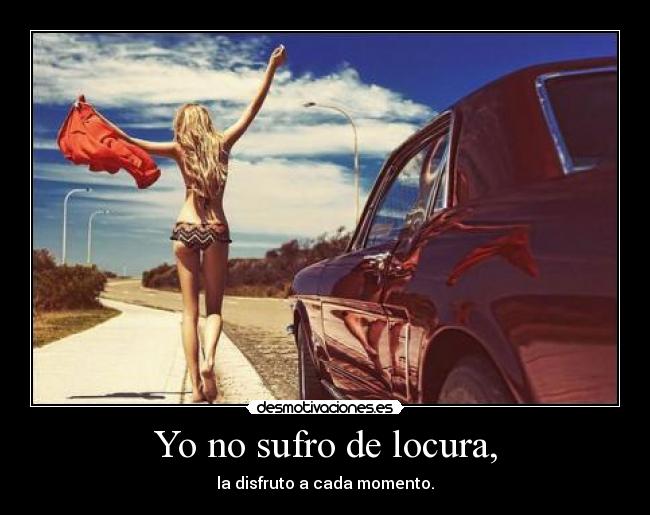Yo no sufro de locura, - la disfruto a cada momento.