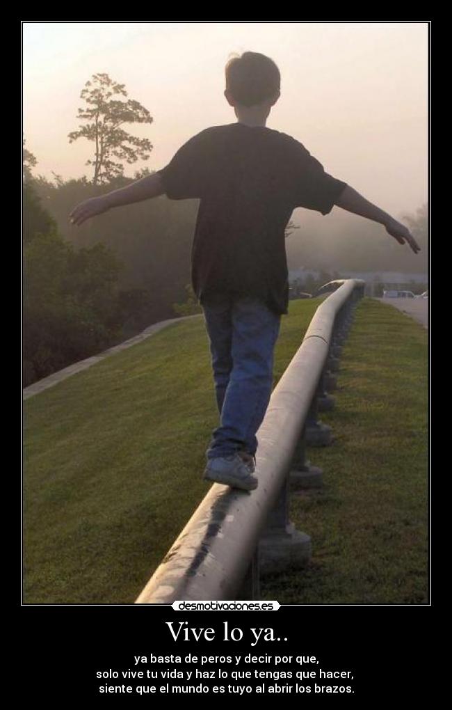 Vive lo ya.. - ya basta de peros y decir por que,
solo vive tu vida y haz lo que tengas que hacer,
siente que el mundo es tuyo al abrir los brazos.
