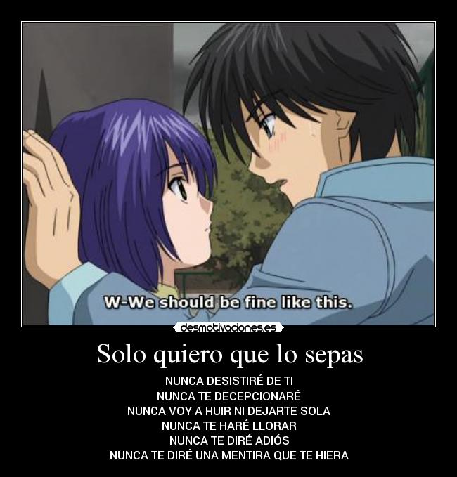 Solo quiero que lo sepas - NUNCA DESISTIRÉ DE TI
NUNCA TE DECEPCIONARÉ
NUNCA VOY A HUIR NI DEJARTE SOLA
NUNCA TE HARÉ LLORAR
NUNCA TE DIRÉ ADIÓS
NUNCA TE DIRÉ UNA MENTIRA QUE TE HIERA