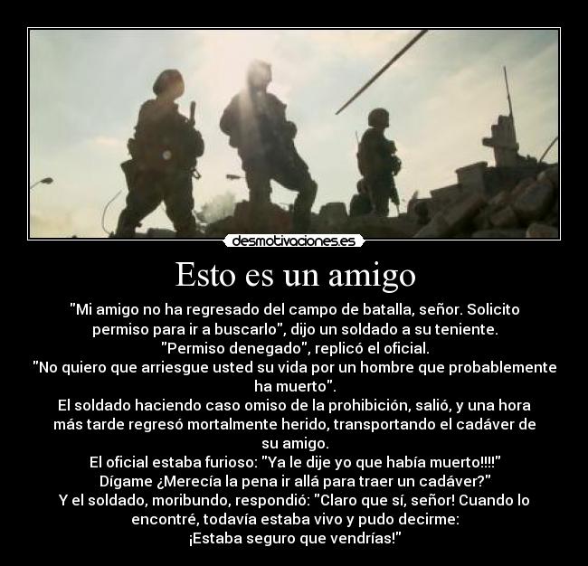 Esto es un amigo - Mi amigo no ha regresado del campo de batalla, señor. Solicito
permiso para ir a buscarlo, dijo un soldado a su teniente.
Permiso denegado, replicó el oficial.
No quiero que arriesgue usted su vida por un hombre que probablemente
ha muerto.
El soldado haciendo caso omiso de la prohibición, salió, y una hora
más tarde regresó mortalmente herido, transportando el cadáver de
su amigo.
El oficial estaba furioso: Ya le dije yo que había muerto!!!!
Dígame ¿Merecía la pena ir allá para traer un cadáver?
Y el soldado, moribundo, respondió: Claro que sí, señor! Cuando lo
encontré, todavía estaba vivo y pudo decirme:
¡Estaba seguro que vendrías!