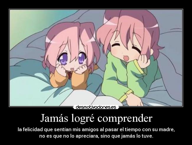 Jamás logré comprender - la felicidad que sentían mis amigos al pasar el tiempo con su madre,
no es que no lo apreciara, sino que jamás lo tuve.