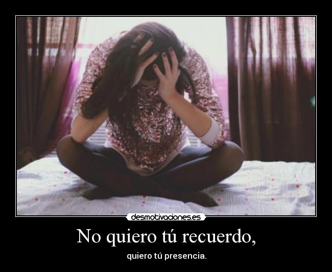 No quiero tú recuerdo, - quiero tú presencia.