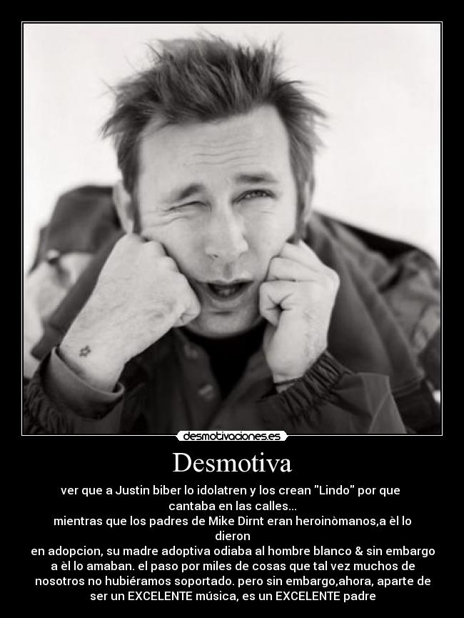 Desmotiva - ver que a Justin biber lo idolatren y los crean Lindo por que
cantaba en las calles...
mientras que los padres de Mike Dirnt eran heroinòmanos,a èl lo
dieron
en adopcion, su madre adoptiva odiaba al hombre blanco & sin embargo
a èl lo amaban. el paso por miles de cosas que tal vez muchos de
nosotros no hubiéramos soportado. pero sin embargo,ahora, aparte de
ser un EXCELENTE música, es un EXCELENTE padre