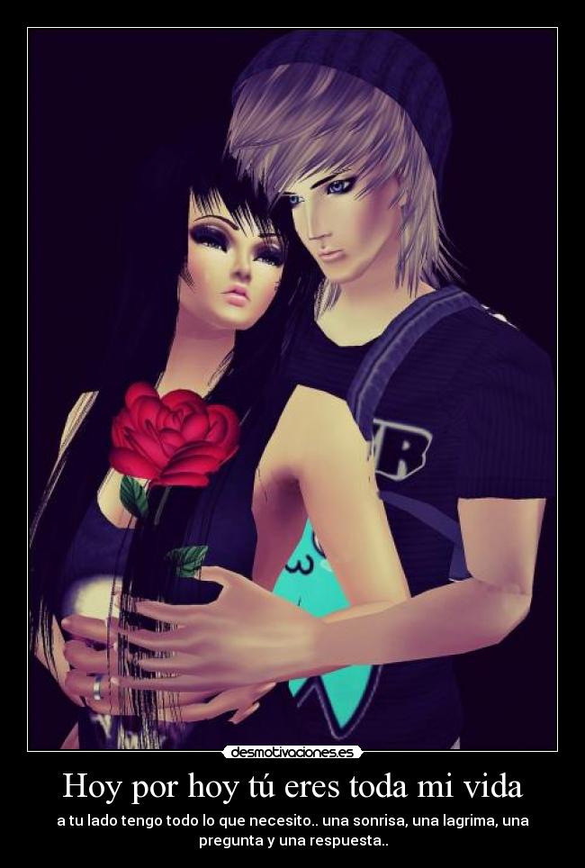 Hoy por hoy tú eres toda mi vida - a tu lado tengo todo lo que necesito.. una sonrisa, una lagrima, una
pregunta y una respuesta..