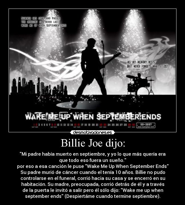 Billie Joe dijo: - Mi padre había muerto en septiembre, y yo lo que más quería era
que todo eso fuera un sueño.
por eso a esa canción le puse Wake Me Up When September Ends
Su padre murió de cáncer cuando el tenía 10 años. Billie no pudo
controlarse en el funeral, corrió hacia su casa y se encerró en su
habitación. Su madre, preocupada, corrió detrás de él y a través
de la puerta le invitó a salir pero él sólo dijo: Wake me up when
september ends (Despiertáme cuando termine septiembre).