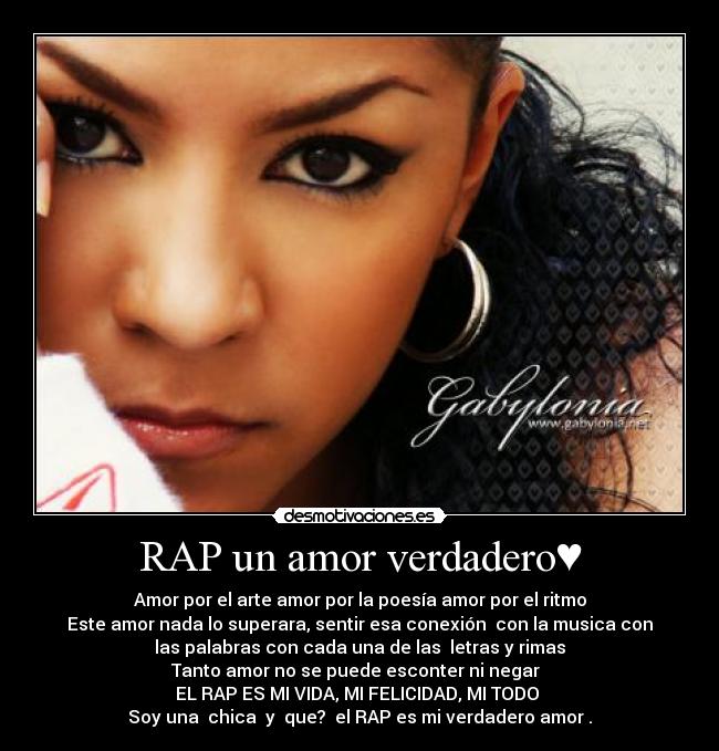 RAP un amor verdadero♥ - Amor por el arte amor por la poesía amor por el ritmo
Este amor nada lo superara, sentir esa conexión  con la musica con
las palabras con cada una de las  letras y rimas
Tanto amor no se puede esconter ni negar  
EL RAP ES MI VIDA, MI FELICIDAD, MI TODO 
Soy una  chica  y  que?  el RAP es mi verdadero amor♥.♥