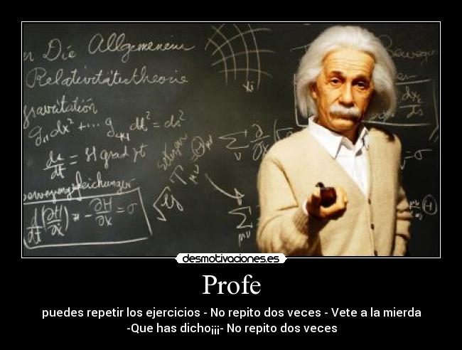 Profe - puedes repetir los ejercicios - No repito dos veces - Vete a la mierda
-Que has dicho¡¡¡- No repito dos veces