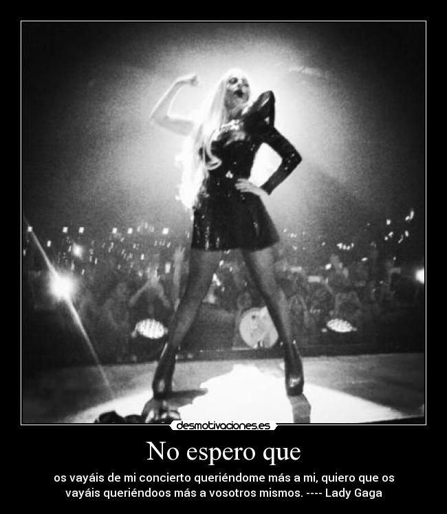 No espero que - os vayáis de mi concierto queriéndome más a mi, quiero que os
vayáis queriéndoos más a vosotros mismos. ---- Lady Gaga