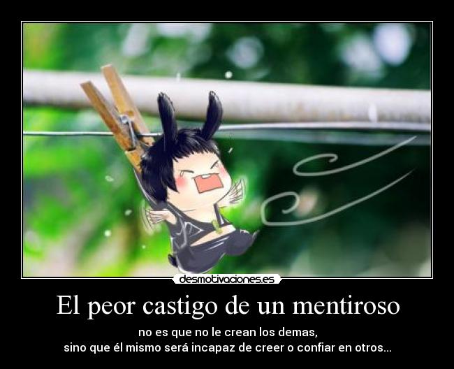 El peor castigo de un mentiroso - no es que no le crean los demas,
sino que él mismo será incapaz de creer o confiar en otros...