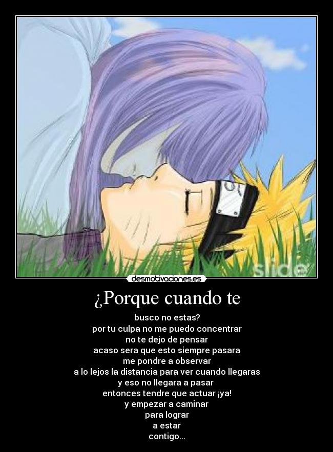 ¿Porque cuando te - busco no estas?
por tu culpa no me puedo concentrar
no te dejo de pensar
acaso sera que esto siempre pasara
me pondre a observar
a lo lejos la distancia para ver cuando llegaras
y eso no llegara a pasar 
entonces tendre que actuar ¡ya!
y empezar a caminar
para lograr
a estar
contigo...