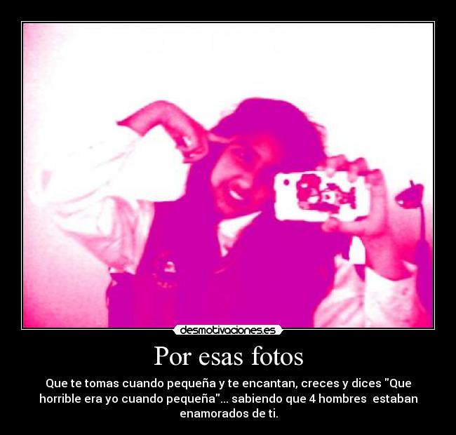Por esas fotos - Que te tomas cuando pequeña y te encantan, creces y dices Que
horrible era yo cuando pequeña... sabiendo que 4 hombres estaban
enamorados de ti.