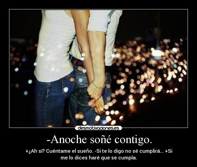 -Anoche soñé contigo. - +¿Ah sí? Cuéntame el sueño. -Si te lo digo no sé cumplirá... +Si
me lo dices haré que se cumpla.