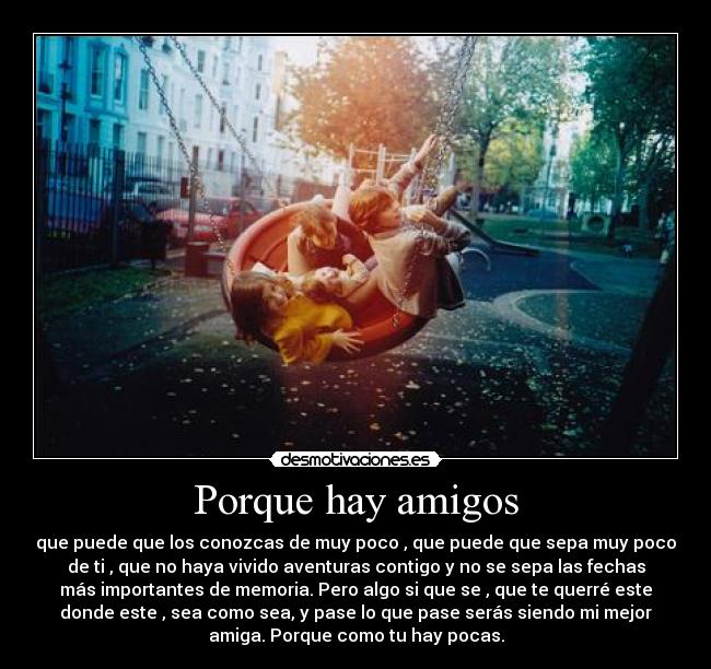 Porque hay amigos - que puede que los conozcas de muy poco , que puede que sepa muy poco
de ti , que no haya vivido aventuras contigo y no se sepa las fechas
más importantes de memoria. Pero algo si que se , que te querré este
donde este , sea como sea, y pase lo que pase serás siendo mi mejor
amiga. Porque como tu hay pocas.