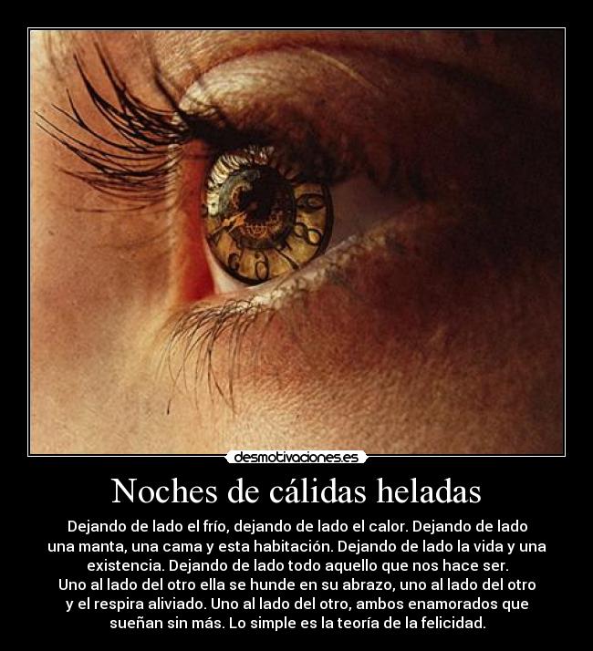 Noches de cálidas heladas - Dejando de lado el frío, dejando de lado el calor. Dejando de lado
una manta, una cama y esta habitación. Dejando de lado la vida y una
existencia. Dejando de lado todo aquello que nos hace ser.
Uno al lado del otro ella se hunde en su abrazo, uno al lado del otro
y el respira aliviado. Uno al lado del otro, ambos enamorados que
sueñan sin más. Lo simple es la teoría de la felicidad.