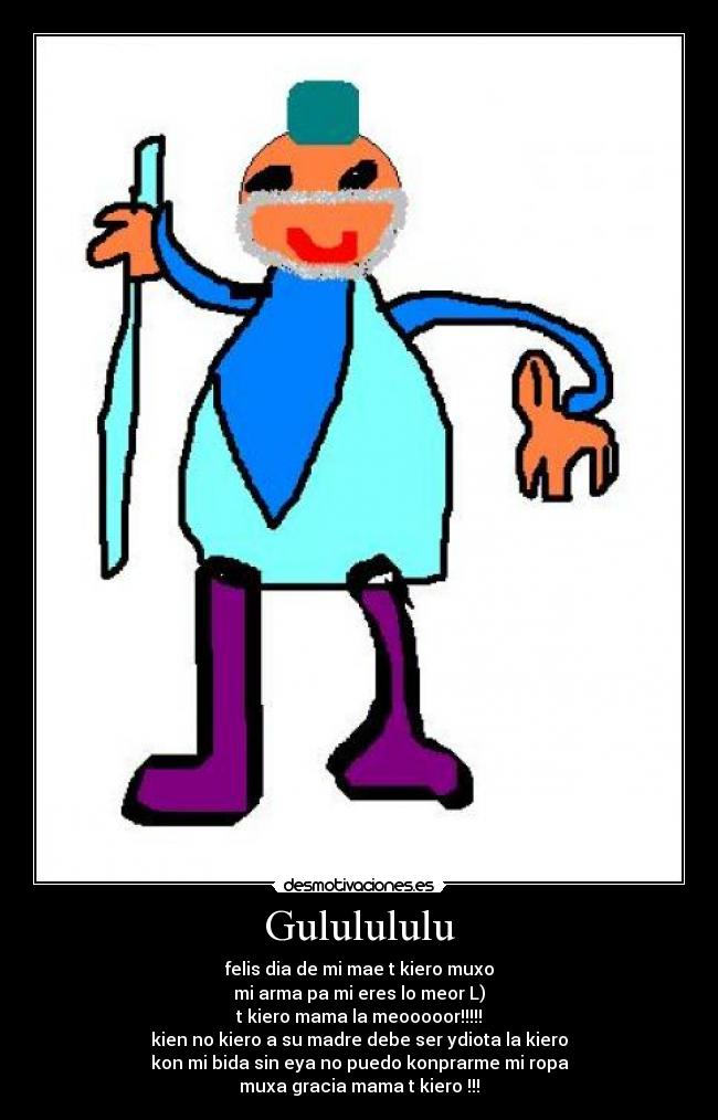 Gululululu - felis dia de mi mae t kiero muxo
mi arma pa mi eres lo meor L)
t kiero mama la meooooor!!!!!
kien no kiero a su madre debe ser ydiota la kiero
kon mi bida sin eya no puedo konprarme mi ropa
muxa gracia mama t kiero !!!