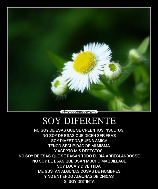 SOY DIFERENTE - NO SOY DE ESAS QUE SE CREEN TUS INSULTOS,
NO SOY DE ESAS QUE DICEN SER FEAS
SOY DIVERTIDA,BUENA AMIGA
TENGO SEGURIDAD DE MI MISMA
Y ACEPTO MIS DEFECTOS 
NO SOY DE ESAS QUE SE PASAN TODO EL DIA ARREGLANDOSSE
NO SOY DE ESAS QUE USAN MUCHO MAQUILLAGE
SOY LOCA Y DIVERTIDA,
ME GUSTAN ALGUNAS COSAS DE HOMBRES
Y NO ENTIENDO ALGUNAS DE CHICAS
SI,SOY DISTINTA