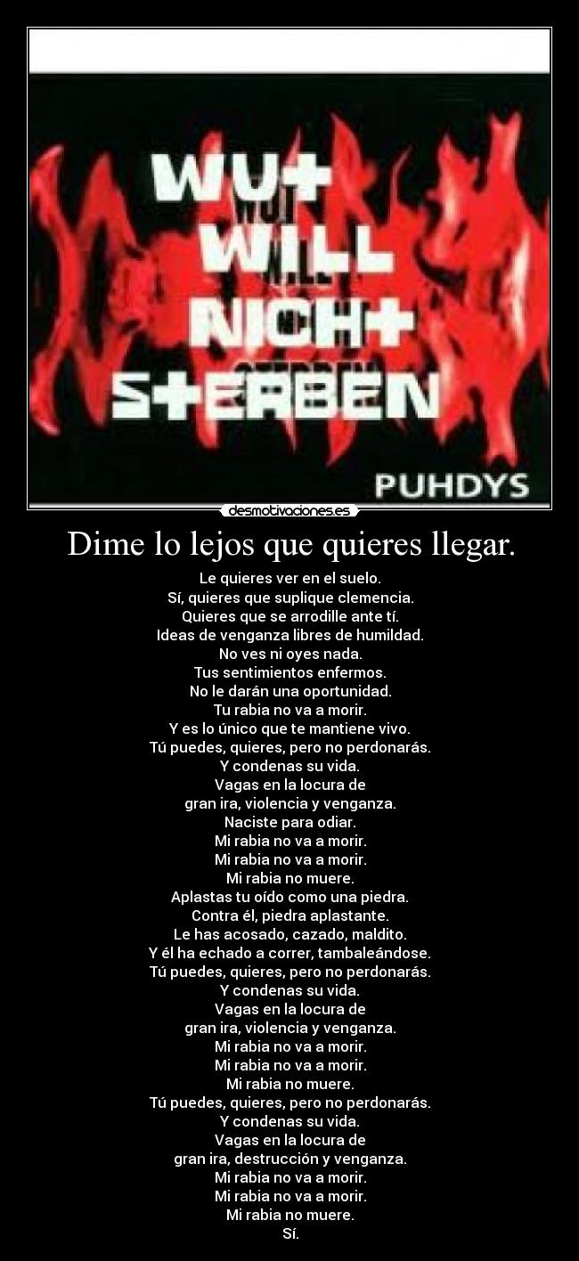 Dime lo lejos que quieres llegar. - Le quieres ver en el suelo.
Sí, quieres que suplique clemencia.
Quieres que se arrodille ante tí.
Ideas de venganza libres de humildad.
No ves ni oyes nada.
Tus sentimientos enfermos.
No le darán una oportunidad.
Tu rabia no va a morir.
Y es lo único que te mantiene vivo.
Tú puedes, quieres, pero no perdonarás.
Y condenas su vida.
Vagas en la locura de
gran ira, violencia y venganza.
Naciste para odiar.
Mi rabia no va a morir.
Mi rabia no va a morir.
Mi rabia no muere.
Aplastas tu oído como una piedra.
Contra él, piedra aplastante.
Le has acosado, cazado, maldito.
Y él ha echado a correr, tambaleándose.
Tú puedes, quieres, pero no perdonarás.
Y condenas su vida.
Vagas en la locura de
gran ira, violencia y venganza.
Mi rabia no va a morir.
Mi rabia no va a morir.
Mi rabia no muere.
Tú puedes, quieres, pero no perdonarás.
Y condenas su vida.
Vagas en la locura de
gran ira, destrucción y venganza.
Mi rabia no va a morir.
Mi rabia no va a morir.
Mi rabia no muere.
Sí.