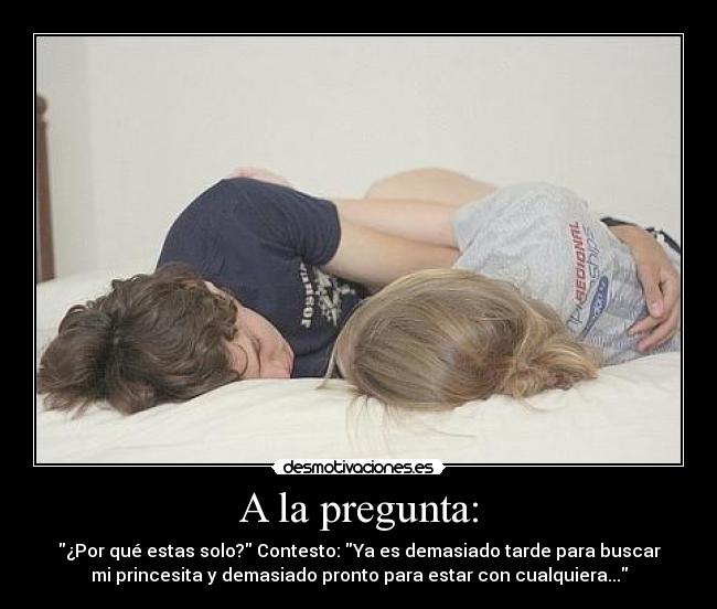 A la pregunta: - ¿Por qué estas solo? Contesto: Ya es demasiado tarde para buscar
mi princesita y demasiado pronto para estar con cualquiera...