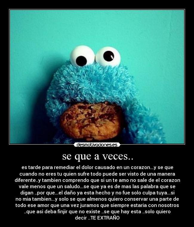 se que a veces.. - es tarde para remediar el dolor causado en un corazon...y se que
cuando no eres tu quien sufre todo puede ser visto de una manera
diferente..y tambien comprendo que si un te amo no sale de el corazon
vale menos que un saludo...se que ya es de mas las palabra que se
digan ..por que...el daño ya esta hecho y no fue solo culpa tuya...si
no mia tambien...y solo se que almenos quiero conservar una parte de
todo ese amor que una vez juramos que siempre estaria con nosotros
..que asi deba finjir que no existe ..se que hay esta ..solo quiero
decir ..TE EXTRAÑO