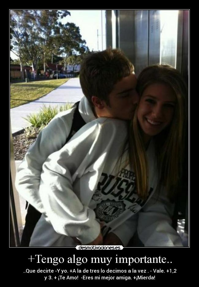 +Tengo algo muy importante.. - ..Que decirte -Y yo. +A la de tres lo decimos a la vez . - Vale. +1,2
y 3. + ¡Te Amo! -Eres mi mejor amiga. +¡Mierda!