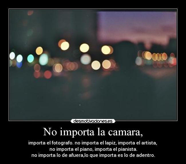 No importa la camara, - importa el fotografo. no importa el lapiz, importa el artista,
no importa el piano, importa el pianista.
no importa lo de afuera,lo que importa es lo de adentro.