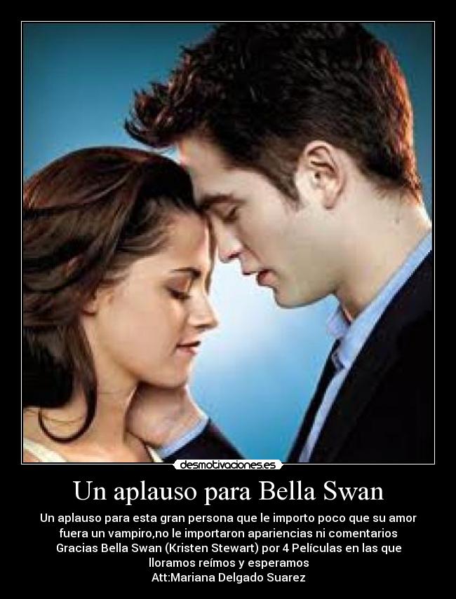 Un aplauso para Bella Swan - Un aplauso para esta gran persona que le importo poco que su amor
fuera un vampiro,no le importaron apariencias ni comentarios
Gracias Bella Swan (Kristen Stewart) por 4 Películas en las que
lloramos reímos y esperamos
Att:Mariana Delgado Suarez