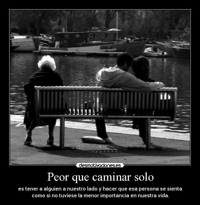 Peor que caminar solo - es tener a alguien a nuestro lado y hacer que esa persona se sienta
como si no tuviese la menor importancia en nuestra vida.