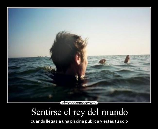 Sentirse el rey del mundo - cuando llegas a una piscina pública y estás tú solo