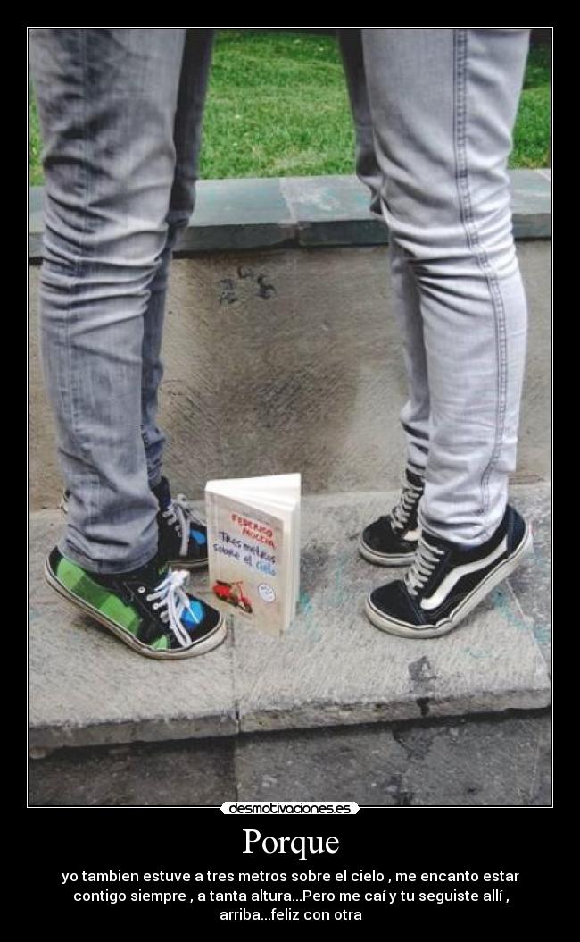 Porque - yo tambien estuve a tres metros sobre el cielo , me encanto estar
contigo siempre , a tanta altura...Pero me caí y tu seguiste allí ,
arriba...feliz con otra