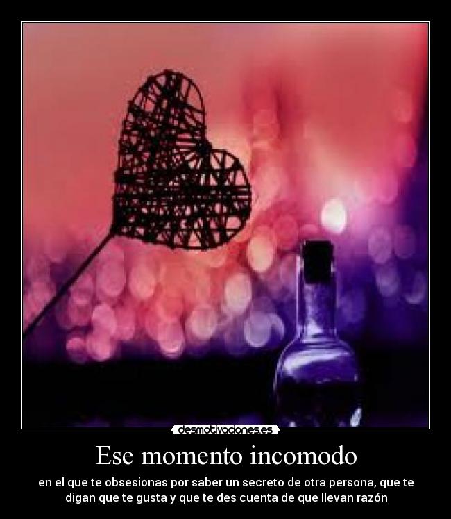 Ese momento incomodo - en el que te obsesionas por saber un secreto de otra persona, que te
digan que te gusta y que te des cuenta de que llevan razón