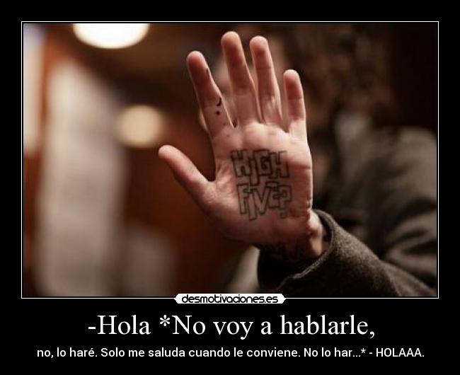 -Hola *No voy a hablarle, - no, lo haré. Solo me saluda cuando le conviene. No lo har...* - HOLAAA.
