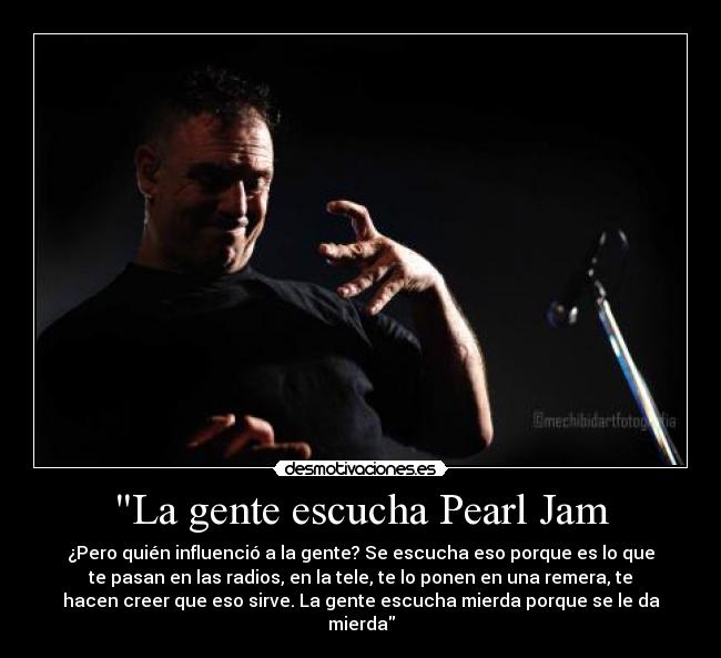 La gente escucha Pearl Jam - ¿Pero quién influenció a la gente? Se escucha eso porque es lo que
te pasan en las radios, en la tele, te lo ponen en una remera, te
hacen creer que eso sirve. La gente escucha mierda porque se le da
mierda