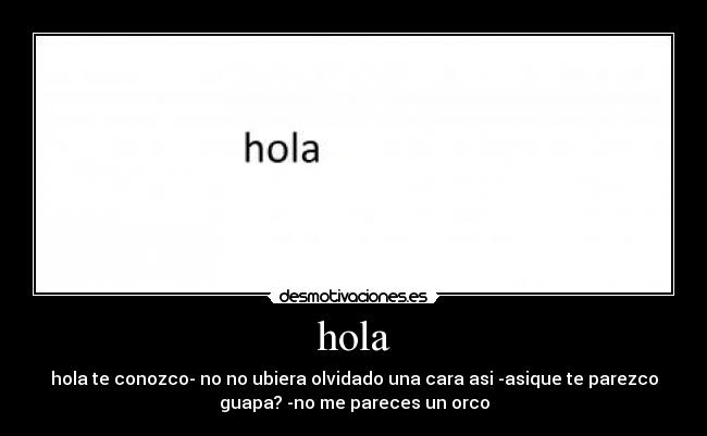 hola - hola te conozco- no no ubiera olvidado una cara asi -asique te parezco
guapa? -no me pareces un orco
